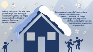 Widząc zwisające z dachów sople, poinformuj o tym dorosłych, w żadnym wypadku nie strącaj 
ich samodzielnie. Może to zagrażać Twojemu bezpieczeństwu.
Dużym zagrożeniem dla Twojego życia i zdrowia mogą być nasypy, nawisy i „budowle” ze śniegu.  Pamiętaj o tym, że podczas odwilży śnieg szybko topnieje, co może grozić zawaleniem    i przysypaniem.