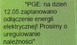 oszustwo na link niedopłata do prądu - esemes o treści:
&quot;PGE: na dzień 12.05 zaplanowano odłączenie energii elektrycznej! Prosimy o uregulowanie należności&quot;
